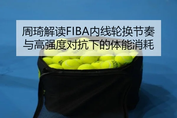 周琦解读FIBA内线轮换节奏与高强度对抗下的体能消耗